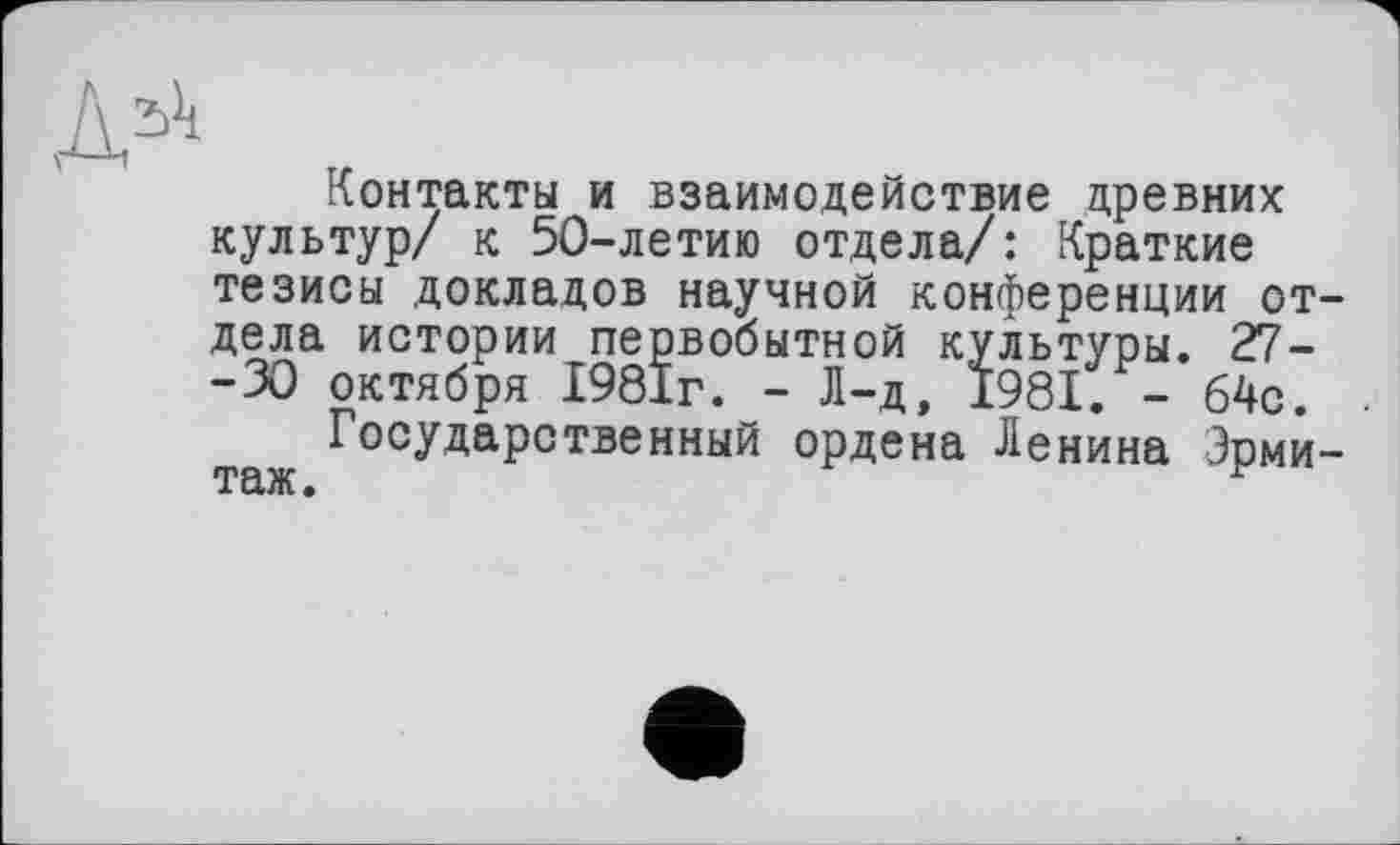 ﻿Контакты и взаимодействие древних культур/ к 50-летию отдела/: Краткие тезисы докладов научной конференции отдела истории первобытной культуры. 27--30 октября 1981г. - Л-д, 1981. - 64с.
Государственный ордена Ленина Эрмитаж.